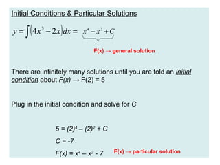 Initial Conditions & Particular Solutions

(

)

y = ∫ 4 x 3 − 2 x dx = x 4 − x 2 + C
F(x) → general solution

There are infinitely many solutions until you are told an initial
condition about F(x) → F(2) = 5

Plug in the initial condition and solve for C

5 = (2)4 – (2)2 + C
C = -7
F(x) = x4 – x2 - 7

F(x) → particular solution

 