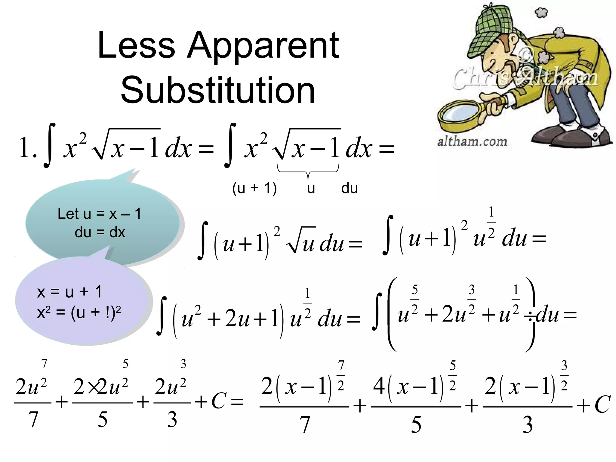 Less Apparent
Substitution
1. ∫ x 2 x −1 dx =

∫

x 2 x −1 dx =

(u + 1)
Let u = x – 1
du = dx

x=u+1
x2 = (u + !)2
7
2

∫ ( u +1)

∫(
5
2

u

2

du

u du =

∫ ( u +1)

2

1
2

u du =

3
1
 5
2
 u 2 + 2u 2 + u 2 ÷du =
u + 2u +1 u du = ∫



)

3
2

1
2

7
2

5
2

3
2

2 ( x −1)
4 ( x −1)
2 ( x −1)
2u 2 ×2u 2u
+
+
+C =
+
+
+C
7
5
3
7
5
3

 