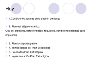 Hoy


1.Condiciones básicas en la gestión de riesgo



2. Plan estratégico turístico:

Qué es, objetivos, características, requisitos, condiciones básicas para
impulsarla


3. Plan local participativo



4. Temporalidad del Plan Estratégico



5. Propósitos Plan Estratégico



6. Implementación Plan Estratégico

 