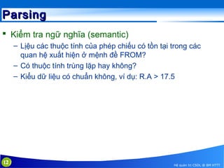 Parsing
 Kiểm tra ngữ nghĩa (semantic)
– Lịệu các thuộc tính của phép chiếu có tồn tại trong các
quan hệ xuất hiện ở mệnh đề FROM?
– Có thuộc tính trùng lặp hay không?
– Kiểu dữ liệu có chuẩn không, ví dụ: R.A > 17.5

12

Hệ quản trị CSDL @ BM HTTT

 