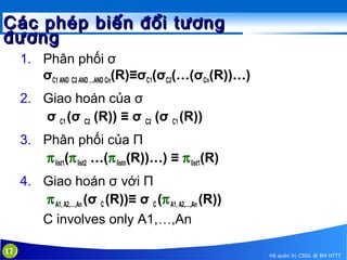 Các phép biến đổi tương
đương
1. Phân phối σ
σC1 AND C2 AND …AND Cn(R)≡σC1(σC2(…(σCn(R))…)
2. Giao hoán của σ
σ C1 (σ C2 (R)) ≡ σ C2 (σ C1 (R))
3. Phân phối của Π
π list1(π list2 …(π listn(R))…) ≡ π list1(R)
4. Giao hoán σ với Π
π A1, A2,…,An (σ C (R))≡ σ C (π A1, A2,…,An (R))
C involves only A1,…,An
17

Hệ quản trị CSDL @ BM HTTT

 