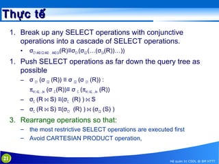 Thực tế
1. Break up any SELECT operations with conjunctive
operations into a cascade of SELECT operations.
•

σC1 AND C2 AND … AND Cn(R)≡σC1 (σC2 (…(σCn(R))…))

1. Push SELECT operations as far down the query tree as
possible
– σ C1 (σ C2 (R)) ≡ σ C2 (σ C1 (R)) :
πA1, A2,…,An (σ C (R))≡ σ C (πA1, A2,…,An (R))
– σC (R ⋈ S) ≡(σC (R) ) ⋈ S
– σC (R ⋈ S) ≡(σC1 (R) ) ⋈ (σC2 (S) )

3. Rearrange operations so that:
– the most restrictive SELECT operations are executed first
– Avoid CARTESIAN PRODUCT operation,
21

Hệ quản trị CSDL @ BM HTTT

 
