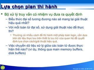 Lựa chọn plan thi hành
 Bộ xử lý truy vấn có nhiệm vụ đưa ra quyết định
– Biểu thức đại số tương đương nào sẽ mang lại giải thuật
hiệu quả nhất?
– Với mỗi toán tử đại số, sử dụng giải thuật nào để thực
thi?
• Thường có nhiều cách để thi hành một phép toán logic, cần dựa
trên dữ liệu thực lưu trên thiết bị lưu trữ của quan hệ để quyết
định lựa chọn cách/giải thuật hiệu quả.

– Việc chuyển dữ liệu xử lý giữa các toán tử được thực
hiện thế nào? (ví dụ, thông qua main memory buffers,
disk buffers)

23

Hệ quản trị CSDL @ BM HTTT

 