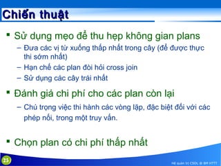 Chiến thuật
 Sử dụng mẹo để thu hẹp không gian plans
– Đưa các vị từ xuống thấp nhất trong cây (để được thực
thi sớm nhất)
– Hạn chế các plan đòi hỏi cross join
– Sử dụng các cây trái nhất

 Đánh giá chi phí cho các plan còn lại
– Chú trọng việc thi hành các vòng lặp, đặc biệt đối với các
phép nối, trong một truy vấn.

 Chọn plan có chi phí thấp nhất
25

Hệ quản trị CSDL @ BM HTTT

 