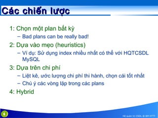 Các chiến lược
1: Chọn một plan bất kỳ
– Bad plans can be really bad!

2: Dựa vào mẹo (heuristics)
– Ví dụ: Sử dụng index nhiều nhất có thể với HQTCSDL
MySQL

3: Dựa trên chi phí
– Liệt kê, ước lượng chi phí thi hành, chọn cái tốt nhất
– Chú ý các vòng lặp trong các plans

4: Hybrid

6

Hệ quản trị CSDL @ BM HTTT

 
