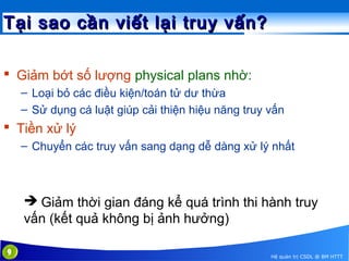 Tại sao cần viết lại truy vấn?
 Giảm bớt số lượng physical plans nhờ:
– Loại bỏ các điều kiện/toán tử dư thừa
– Sử dụng cá luật giúp cải thiện hiệu năng truy vấn

 Tiền xử lý
– Chuyển các truy vấn sang dạng dễ dàng xử lý nhất

 Giảm thời gian đáng kể quá trình thi hành truy
vấn (kết quả không bị ảnh hưởng)
9

Hệ quản trị CSDL @ BM HTTT

 