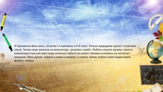 • Я-Гаращенко Ваня мені, 10 років і я навчаюсь в 5-А класі. Раніше відвідував гуртки і спортивні
секції. Тепер лише катаюся на велосипеді , роликах і скейті. Люблю слухати музику, грати в
компютерні ігри,але мені іноді хочиться побути на сомоті. Взимку я катаюсь на санчатах і
ковзанах. Маю друзів, граюся з ними в жмурки і в ловки, також люблю ігрові видиспорту:
футбол, ганбол.

 