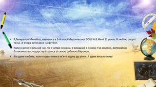 • Я,Генералов Михайло, навчаюсь в 5-А класі Миронівської ЗОШ №3.Мені 11 років. Я люблю спорт і
танці. А вчора записався на футбол.

• Коли в мене є вільний час ,то я читаю книжки. У вихідний я інколи п’ю молоко, допомагаю
батькам по господарству і граюсь зі своєю собакою Бароном.
• Він дуже любить, коли я граю зним у м’яч і ходжу до річки. Я дуже весело живу.

 
