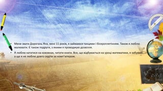 • Мене звати Дорогань Яна, мені 11 років, я займаюся танцями і бісероплетінням. Також я люблю
малювати. Є також подруги, з якими я проводжую дозвілля.
• Я люблю кататися на ковзвнах, читати книги. Все, що відбувається на уроці математики, я забуваю.
а ще я не люблю довго сидіти за комп’ютером.

 
