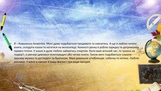 • Я – Коваленко Анжеліка. Мені дуже подобається танцювати та навчатись. А ще я люблю читати
книги, складати пазли та кататися на велосипеді. Кожного ранку я роблю зарядку та дотримуюсь
правил гігієни. У школі я дуже люблю займатись спортом. Коли маю вільний час, то граюсь на
подвір’ї, а увечері дивлюся телепередачі або читаю книги. Також мені подобається слухати
красиву музику та доглядати за братиком. Маю домашніх улюбленців: собачку та котика. Люблю
рослини. У мене в кімнаті 4 види фіалок і три види орхідей.

 