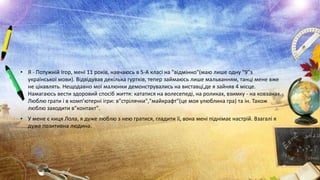 • Я - Потужній Ігор, мені 11 років, навчаюсь в 5-А класі на "відмінно"(маю лише одну "9"з
української мови). Відвідував декілька гуртків, тепер займаюсь лише мальванням, танці мене вже
не цікавлять. Нещодавно мої малюнки демонструвались на виставці,де я зайняв 4 місце.
Намагаюсь вести здоровий спосіб життя: кататися на волесепеді, на роликах, взимку - на ковзанах.
Люблю грати і в комп’ютерні ігри: в"стрілячки","майкрафт"(це моя улюблина гра) та ін. Також
люблю заходити в"контакт".
• У мене є киця Лола, я дуже люблю з нею гратися, гладити її, вона мені піднімає настрій. Взагалі я
дуже позитивна людина.

 