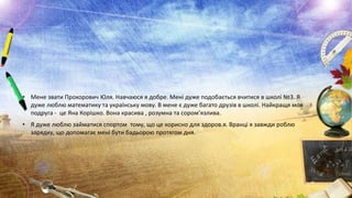 • Мене звати Прохорович Юля. Навчаюся я добре. Мені дуже подобається вчитися в школі №3. Я
дуже люблю математику та українську мову. В мене є дуже багато друзів в школі. Найкращя моя
подруга - це Яна Корішко. Вона красива , розумна та сором’язлива.

• Я дуже люблю займатися спортом тому, що це корисно для здоров.я. Вранці я завжди роблю
зарядку, що допомагає мені бути бадьорою протягом дня.

 