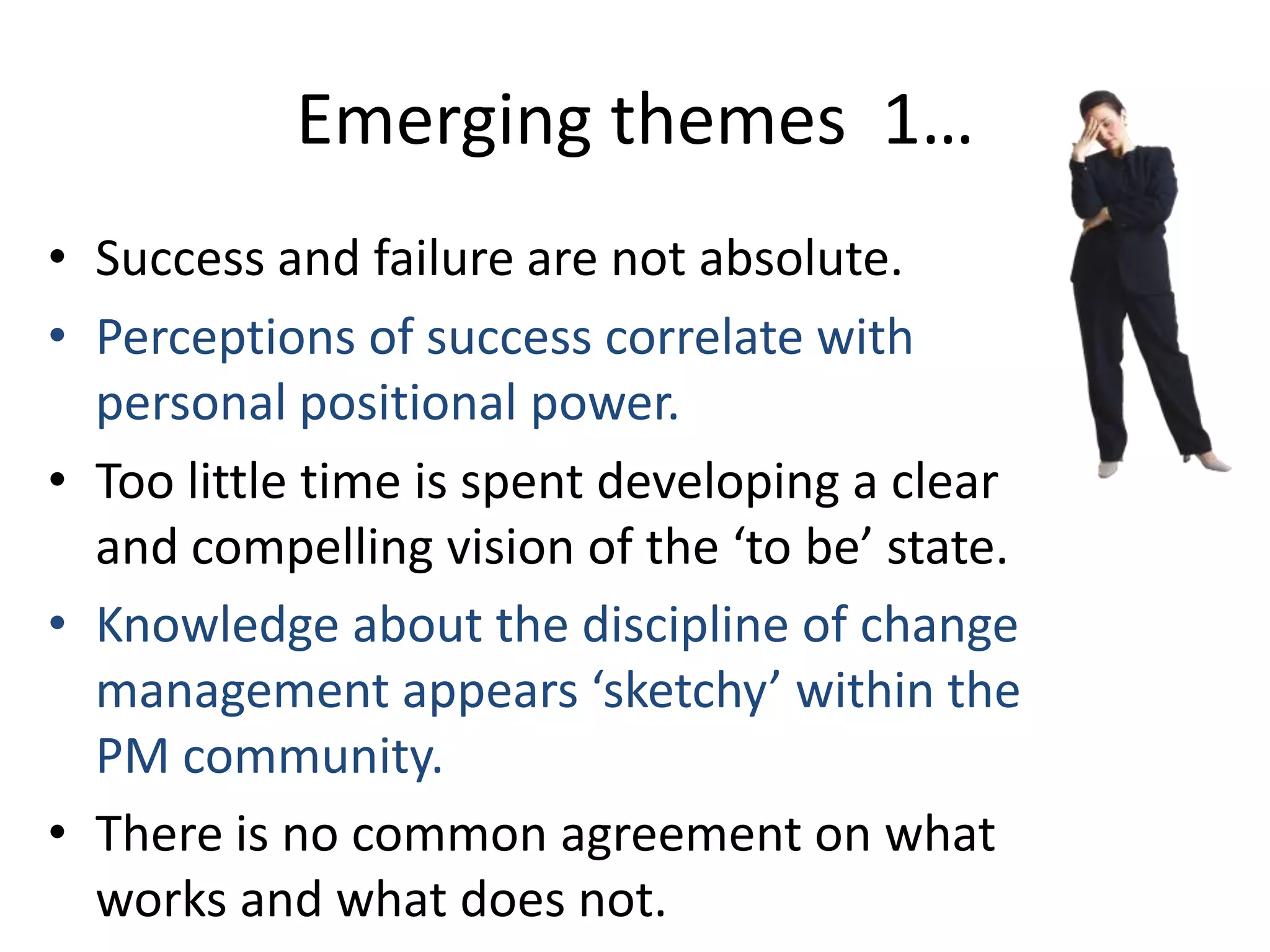 Emerging themes 1…
• Success and failure are not absolute.
• Perceptions of success correlate with
personal positional power.
• Too little time is spent developing a clear
and compelling vision of the ‘to be’ state.
• Knowledge about the discipline of change
management appears ‘sketchy’ within the
PM community.
• There is no common agreement on what
works and what does not.

 
