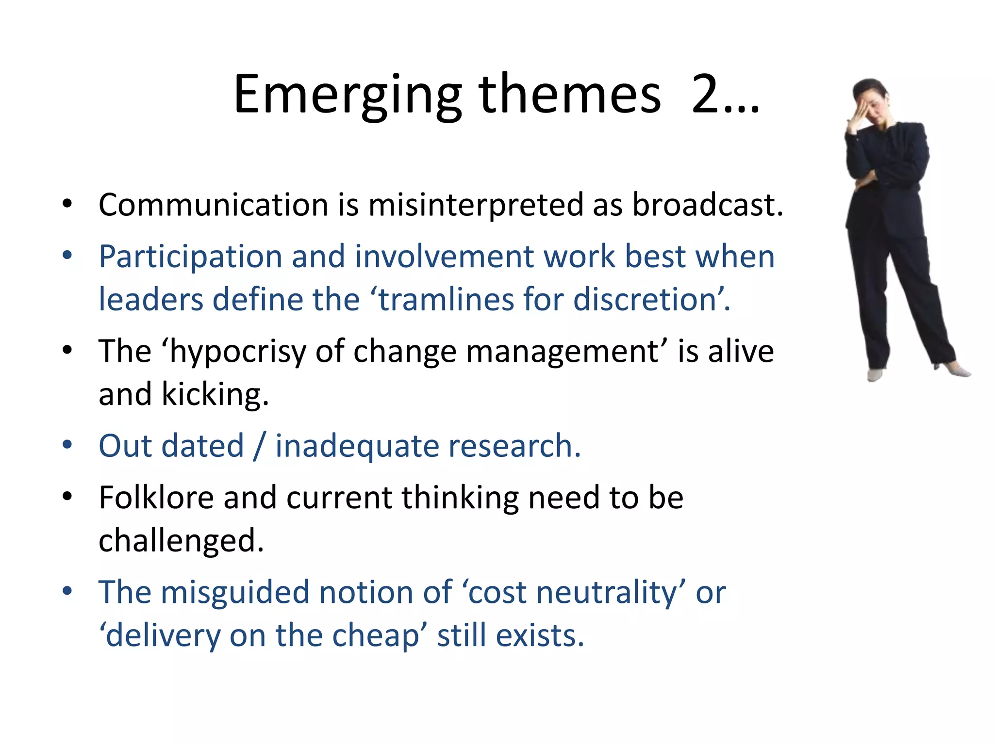 Emerging themes 2…
• Communication is misinterpreted as broadcast.
• Participation and involvement work best when
leaders define the ‘tramlines for discretion’.
• The ‘hypocrisy of change management’ is alive
and kicking.
• Out dated / inadequate research.
• Folklore and current thinking need to be
challenged.
• The misguided notion of ‘cost neutrality’ or
‘delivery on the cheap’ still exists.

 