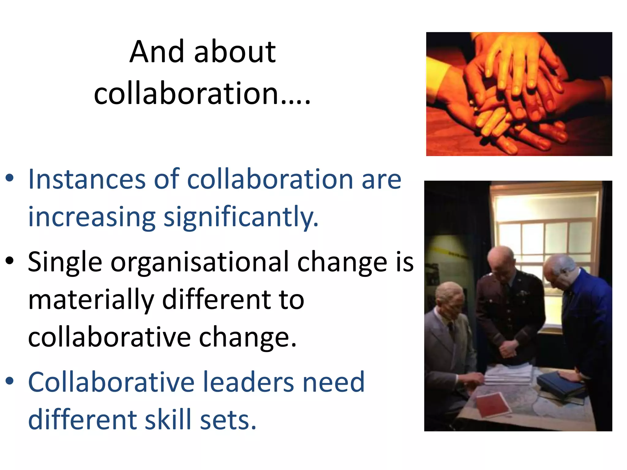 And about
collaboration….
• Instances of collaboration are
increasing significantly.
• Single organisational change is
materially different to
collaborative change.
• Collaborative leaders need
different skill sets.

 