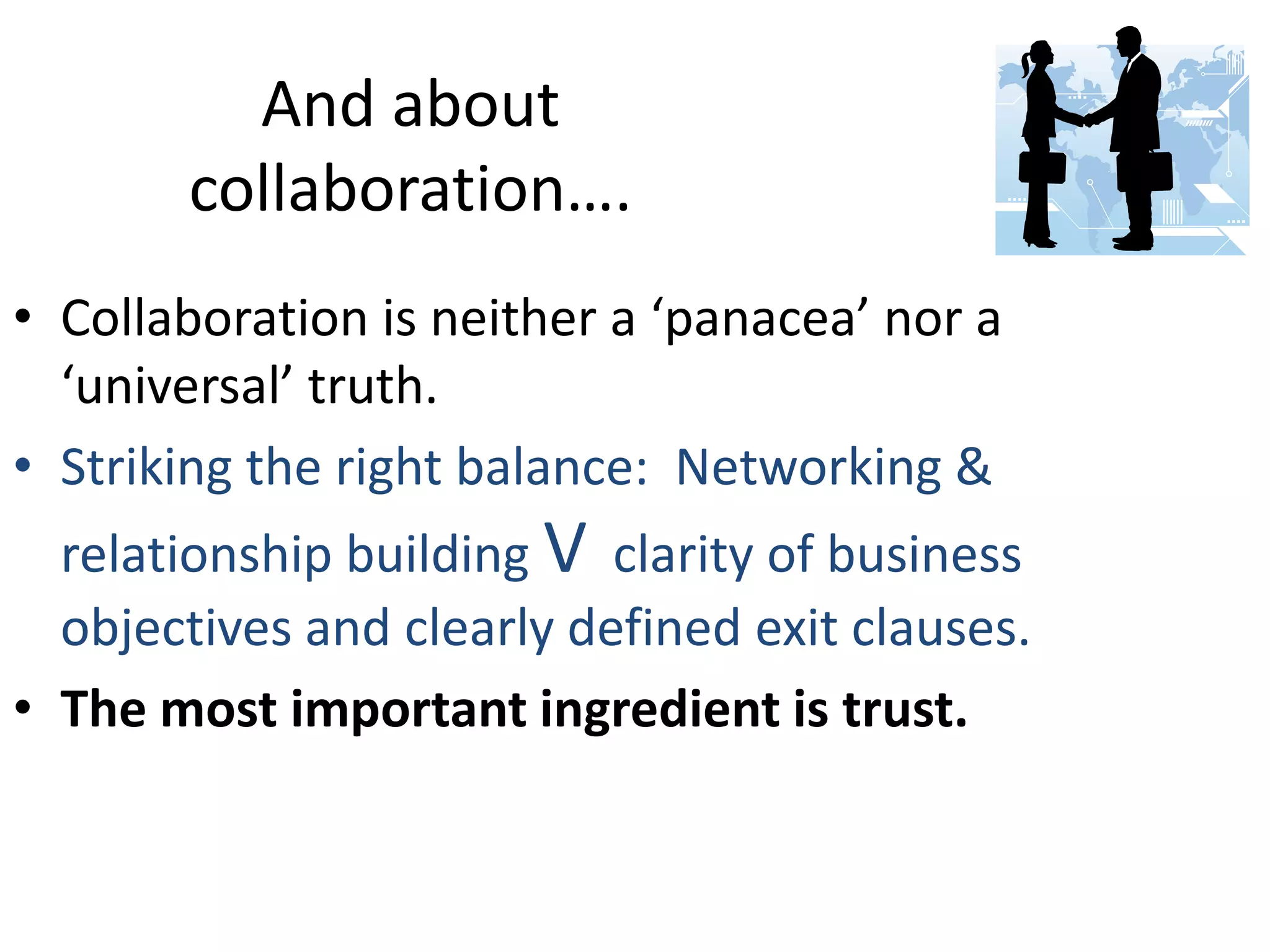 And about
collaboration….
• Collaboration is neither a ‘panacea’ nor a
‘universal’ truth.
• Striking the right balance: Networking &
relationship building V clarity of business
objectives and clearly defined exit clauses.
• The most important ingredient is trust.

 