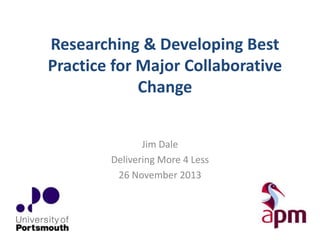 Researching & Developing Best
Practice for Major Collaborative
Change
Jim Dale
Delivering More 4 Less
26 November 2013

 