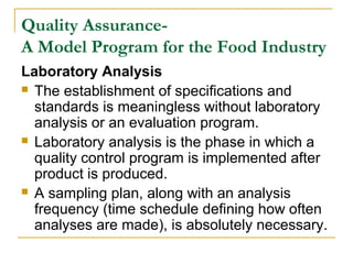 Quality AssuranceA Model Program for the Food Industry
Laboratory Analysis
 The establishment of specifications and
standards is meaningless without laboratory
analysis or an evaluation program.
 Laboratory analysis is the phase in which a
quality control program is implemented after
product is produced.
 A sampling plan, along with an analysis
frequency (time schedule defining how often
analyses are made), is absolutely necessary.

 