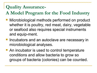 Quality AssuranceA Model Program for the Food Industry






Microbiological methods performed on product
whether it is poultry, red meat, dairy, vegetable
or seafood also requires special instruments
and equip-ment.
Incubators and an autoclave are necessary in
microbiological analyses.
An incubator is used to control temperature
conditions and allow bacteria to grow so
groups of bacteria (colonies) can be counted.

 