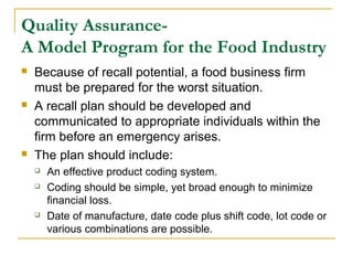 Quality AssuranceA Model Program for the Food Industry






Because of recall potential, a food business firm
must be prepared for the worst situation.
A recall plan should be developed and
communicated to appropriate individuals within the
firm before an emergency arises.
The plan should include:





An effective product coding system.
Coding should be simple, yet broad enough to minimize
financial loss.
Date of manufacture, date code plus shift code, lot code or
various combinations are possible.

 