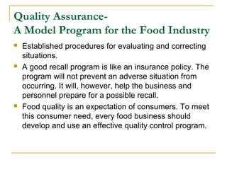 Quality AssuranceA Model Program for the Food Industry






Established procedures for evaluating and correcting
situations.
A good recall program is like an insurance policy. The
program will not prevent an adverse situation from
occurring. It will, however, help the business and
personnel prepare for a possible recall.
Food quality is an expectation of consumers. To meet
this consumer need, every food business should
develop and use an effective quality control program.

 