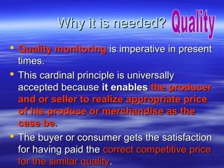 Why it is needed?
 Quality monitoring is imperative in present
times.
 This cardinal principle is universally
accepted because it enables the producer
and or seller to realize appropriate price
of his produce or merchandise as the
case be.
 The buyer or consumer gets the satisfaction
for having paid the correct competitive price
for the similar quality.

 
