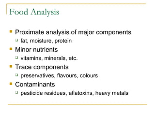 Food Analysis


Proximate analysis of major components




Minor nutrients




vitamins, minerals, etc.

Trace components




fat, moisture, protein

preservatives, flavours, colours

Contaminants


pesticide residues, aflatoxins, heavy metals

 
