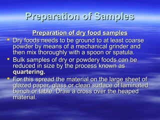 Preparation of Samples
Preparation of dry food samples
 Dry foods needs to be ground to at least coarse
powder by means of a mechanical grinder and
then mix thoroughly with a spoon or spatula.
 Bulk samples of dry or powdery foods can be
reduced in size by the process known as
quartering.
 For this spread the material on the large sheet of
glazed paper, glass or clean surface of laminated
bench or table. Draw a cross over the heaped
material.

 