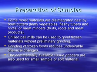 Preparation of Samples
 Some moist materials are disintegrated best by
bowl cutters (leafy vegetables, fleshy tubers and
roots) or meat mincers (fruits, roots and meat
products).
 Chilled ball mills can be used to grind frozen
materials without preliminary grinding.
 Grinding of frozen foods reduces undesirable
chemical changes.
 The commercially available tissue grinders are
also used for small sample of soft material.

 