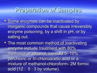 Preparation of Samples
 Some enzymes can be inactivated by
inorganic compounds that cause irreversibly
enzyme poisoning, by a shift in pH, or by
salting out.
 The most common method of inactivating
enzyme include treatment with 80%
methanol or ethanol, ice-cold 5- 10%
perchloric or tri-chloroacetic acid or a
mixture of methanol-chloroform- 2M formic
acid (12 : 5 : 3 by volume).

 