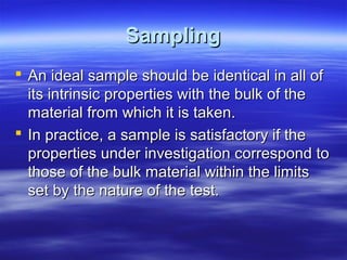 Sampling
 An ideal sample should be identical in all of
its intrinsic properties with the bulk of the
material from which it is taken.
 In practice, a sample is satisfactory if the
properties under investigation correspond to
those of the bulk material within the limits
set by the nature of the test.

 
