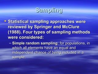 Sampling
 Statistical sampling approaches were
reviewed by Springer and McClure
(1988). Four types of sampling methods
were considered:
– Simple random sampling: for populations, in
which all elements have an equal and
independent chance of being included in a
sample,

 