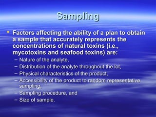 Sampling
 Factors affecting the ability of a plan to obtain
a sample that accurately represents the
concentrations of natural toxins (i.e.,
mycotoxins and seafood toxins) are:
–
–
–
–

Nature of the analyte,
Distribution of the analyte throughout the lot,
Physical characteristics of the product,
Accessibility of the product to random representative
sampling,
– Sampling procedure, and
– Size of sample.

 