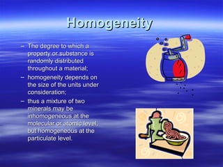 Homogeneity
– The degree to which a
property or substance is
randomly distributed
throughout a material;
– homogeneity depends on
the size of the units under
consideration;
– thus a mixture of two
minerals may be
inhomogeneous at the
molecular or atomic level,
but homogeneous at the
particulate level.

 