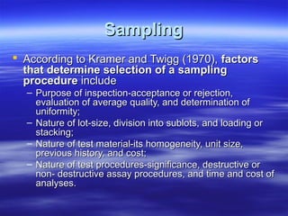 Sampling
 According to Kramer and Twigg (1970), factors
that determine selection of a sampling
procedure include

– Purpose of inspection-acceptance or rejection,
evaluation of average quality, and determination of
uniformity;
– Nature of lot-size, division into sublots, and loading or
stacking;
– Nature of test material-its homogeneity, unit size,
previous history, and cost;
– Nature of test procedures-significance, destructive or
non- destructive assay procedures, and time and cost of
analyses.

 