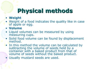 Physical methods
• Weight
• Weight of a food indicates the quality like in case
of apple or egg.
• Volume
• Liquid volumes can be measured by using
measuring cups.
• Solid food volume can be found by displacement
method.
• In this method the volume can be calculated by
subtracting the volume of seeds held by a
container with a baked product from that of
volume of seeds without the baked product.
• Usually mustard seeds are used.

 