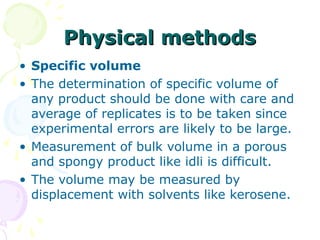 Physical methods
• Specific volume
• The determination of specific volume of
any product should be done with care and
average of replicates is to be taken since
experimental errors are likely to be large.
• Measurement of bulk volume in a porous
and spongy product like idli is difficult.
• The volume may be measured by
displacement with solvents like kerosene.

 