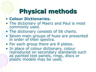 Physical methods
• Colour Dictionaries.
• The dictionary of Maerz and Paul is most
commonly used.
• The dictionary consists of 56 charts.
• Seven main groups of hues are presented
in order of their spectra.
• For each group there are 8 plates.
• In place of colour dictionary, colour
reproduced on secondary standards such
as painted test panels, rings, discs or
plastic models may be used.

 
