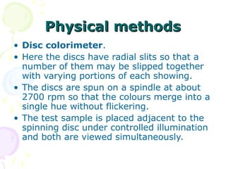 Physical methods
• Disc colorimeter.
• Here the discs have radial slits so that a
number of them may be slipped together
with varying portions of each showing.
• The discs are spun on a spindle at about
2700 rpm so that the colours merge into a
single hue without flickering.
• The test sample is placed adjacent to the
spinning disc under controlled illumination
and both are viewed simultaneously.

 