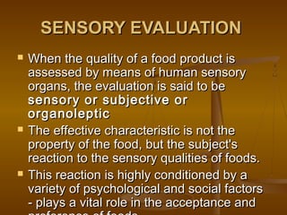 SENSORY EVALUATION






When the quality of a food product is
assessed by means of human sensory
organs, the evaluation is said to be
sensory or subjective or
organoleptic
The effective characteristic is not the
property of the food, but the subject's
reaction to the sensory qualities of foods.
This reaction is highly conditioned by a
variety of psychological and social factors
- plays a vital role in the acceptance and

 