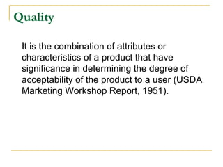 Quality
It is the combination of attributes or
characteristics of a product that have
significance in determining the degree of
acceptability of the product to a user (USDA
Marketing Workshop Report, 1951).

 