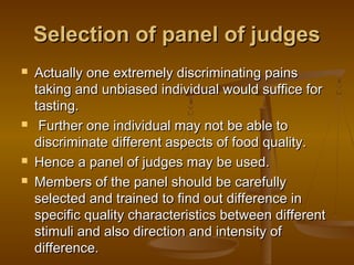 Selection of panel of judges







Actually one extremely discriminating pains
taking and unbiased individual would suffice for
tasting.
Further one individual may not be able to
discriminate different aspects of food quality.
Hence a panel of judges may be used.
Members of the panel should be carefully
selected and trained to find out difference in
specific quality characteristics between different
stimuli and also direction and intensity of
difference.

 