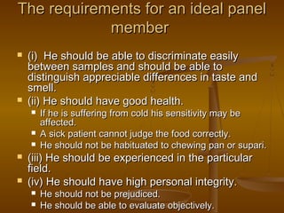 The requirements for an ideal panel
member




(i) He should be able to discriminate easily
between samples and should be able to
distinguish appreciable differences in taste and
smell.
(ii) He should have good health.







If he is suffering from cold his sensitivity may be
affected.
A sick patient cannot judge the food correctly.
He should not be habituated to chewing pan or supari.

(iii) He should be experienced in the particular
field.
(iv) He should have high personal integrity.



He should not be prejudiced.
He should be able to evaluate objectively.

 