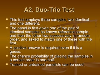 A2. Duo-Trio Test







This test employs three samples, two identical
and one different.
The panel is first given one of the pair of
identical samples as known reference sample
and then the other two successively in random
order, and asked to match one of these with the
first.
A positive answer is required even if it is a
guess.
The chance probability of placing the samples in
a certain order is one-half.
Trained or untrained panelists can be used.

 