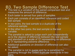 B3. Two Sample Difference Test
This test is a variation of the paired comparison test and











This test is a variation of the paired comparison test and
measures the amount of difference.
Each taster is served four pairs of samples.
Each pair consists of an identified reference and coded
test sample.
In two pairs, the test sample is a duplicate of the
reference sample.
In the other two pairs, the test sample is the test
variable.
The panelist is asked to judge each pair independently
as to the degree of difference between the test sample
and standard on a scale of 'O' representing no difference
to '3' representing extreme difference.
Additional questions on direction of difference can also
be asked.
The panelist is not to guess and he is panelized for
guessing through the coded duplicate standards in two
pairs.

 