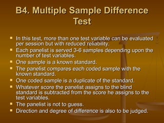 B4. Multiple Sample Difference
Test










In this test, more than one test variable can be evaluated
per session but with reduced reliability.
Each panelist is served 3-6 samples depending upon the
number of test variables.
One sample is a known standard.
The panelist compares each coded sample with the
known standard.
One coded sample is a duplicate of the standard.
Whatever score the panelist assigns to the blind
standard is subtracted from the score he assigns to the
test variables.
The panelist is not to guess.
Direction and degree of difference is also to be judged.

 