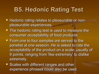 B5. Hedonic Rating Test








Hedonic rating relates to pleasurable or nonpleasurable experiences.
The hedonic rating test is used to measure the
consumer acceptability of food products.
From one to four samples are served to the
panelist at one session. He is asked to rate the
acceptability of the product on a scale, usually of
9 points, ranging from 'like extremely' to dislike
extremely.
Scales with different ranges and other
experience phrases could also be used.

 