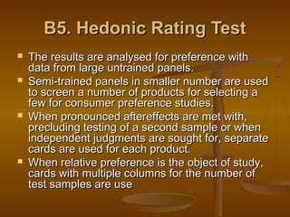 B5. Hedonic Rating Test







The results are analysed for preference with
data from large untrained panels.
Semi-trained panels in smaller number are used
to screen a number of products for selecting a
few for consumer preference studies.
When pronounced aftereffects are met with,
precluding testing of a second sample or when
independent judgments are sought for, separate
cards are used for each product.
When relative preference is the object of study,
cards with multiple columns for the number of
test samples are use

 