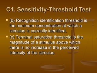 C1. Sensitivity-Threshold Test




(b) Recognition identification threshold is
the minimum concentration at which a
stimulus is correctly identified.
(c) Terminal saturation threshold is the
magnitude of a stimulus above which
there is no increase in the perceived
intensity of the stimulus.

 