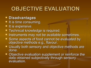 OBJECTIVE EVALUATION









Disadvantages
It is time consuming.
It is expensive.
Technical knowledge is required.
Instruments may not be available sometimes.
Some aspects of food cannot be evaluated by
objective methods e.g., flavour.
Usually both sensory and objective methods are
done.
Objective evaluation supplement or reinforce the
data obtained subjectively through sensory
evaluation.

 